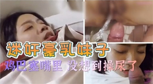 迷奸极品巨乳，鸡巴塞嘴深喉，爆操到失禁尿崩