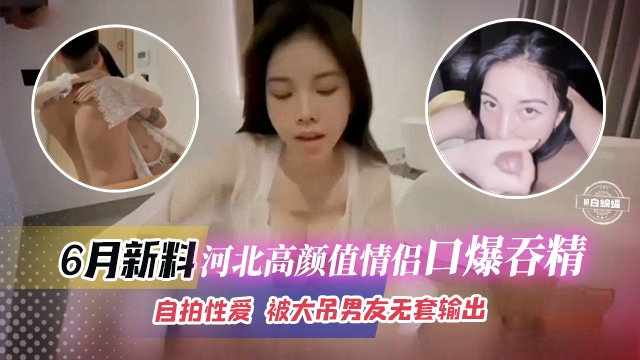 [无码流出] 河北高颜值情侣口爆吞精，巨根无套狂干内射自拍